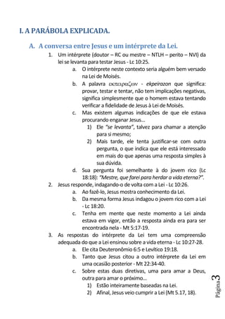 I. A PARÁBOLA EXPLICADA.
  A. A conversa entre Jesus e um intérprete da Lei.
        1. Um intérprete (doutor – RC ou mestre – NTLH – perito – NVI) da
           lei se levanta para testar Jesus - Lc 10:25.
                   a. O intérprete neste contexto seria alguém bem versado
                       na Lei de Moisés.
                   b. A palavra  - ekpeirazon que significa:
                       provar, testar e tentar, não tem implicações negativas,
                       significa simplesmente que o homem estava tentando
                       verificar a fidelidade de Jesus à Lei de Moisés.
                   c. Mas existem algumas indicações de que ele estava
                       procurando enganar Jesus...
                          1) Ele “se levanta”, talvez para chamar a atenção
                               para si mesmo;
                          2) Mais tarde, ele tenta justificar-se com outra
                               pergunta, o que indica que ele está interessado
                               em mais do que apenas uma resposta simples à
                               sua dúvida.
                   d. Sua pergunta foi semelhante à do jovem rico (Lc
                       18:18): “Mestre, que farei para herdar a vida eterna?”.
        2. Jesus responde, indagando-o de volta com a Lei - Lc 10:26.
                   a. Ao fazê-lo, Jesus mostra conhecimento da Lei.
                   b. Da mesma forma Jesus indagou o jovem rico com a Lei
                       - Lc 18:20.
                   c. Tenha em mente que neste momento a Lei ainda
                       estava em vigor, então a resposta ainda era para ser
                       encontrada nela - Mt 5:17-19.
        3. As respostas do intérprete da Lei tem uma compreensão
           adequada do que a Lei ensinou sobre a vida eterna - Lc 10:27-28.
                   a. Ele cita Deuteronômio 6:5 e Levítico 19:18.
                   b. Tanto que Jesus citou a outro intérprete da Lei em
                       uma ocasião posterior - Mt 22:34-40.
                   c. Sobre estas duas diretivas, uma para amar a Deus,
                                                                                 3




                       outra para amar o próximo...
                                                                                 Página




                          1) Estão inteiramente baseadas na Lei.
                          2) Afinal, Jesus veio cumprir a Lei (Mt 5.17, 18).
 