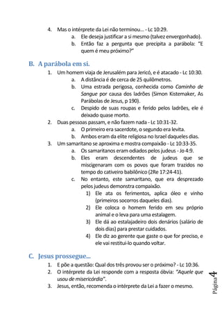 4. Mas o intérprete da Lei não terminou... - Lc 10:29.
               a. Ele deseja justificar a si mesmo (talvez envergonhado).
               b. Então faz a pergunta que precipita a parábola: “E
                   quem é meu próximo?”

B. A parábola em si.
      1. Um homem viaja de Jerusalém para Jericó, e é atacado - Lc 10:30.
               a. A distância é de cerca de 25 quilômetros.
               b. Uma estrada perigosa, conhecida como Caminho de
                   Sangue por causa dos ladrões (Simon Kistemaker, As
                   Parábolas de Jesus, p 190).
               c. Despido de suas roupas e ferido pelos ladrões, ele é
                   deixado quase morto.
      2. Duas pessoas passam, e não fazem nada - Lc 10:31-32.
               a. O primeiro era sacerdote, o segundo era levita.
               b. Ambos eram da elite religiosa no Israel daqueles dias.
      3. Um samaritano se aproxima e mostra compaixão - Lc 10:33-35.
               a. Os samaritanos eram odiados pelos judeus - Jo 4:9.
               b. Eles eram descendentes de judeus que se
                   miscigenaram com os povos que foram trazidos no
                   tempo do cativeiro babilônico (2Re 17:24-41).
               c. No entanto, este samaritano, que era desprezado
                   pelos judeus demonstra compaixão.
                     1) Ele ata os ferimentos, aplica óleo e vinho
                          (primeiros socorros daqueles dias).
                     2) Ele coloca o homem ferido em seu próprio
                          animal e o leva para uma estalagem.
                     3) Ele dá ao estalajadeiro dois denários (salário de
                          dois dias) para prestar cuidados.
                     4) Ele diz ao gerente que gaste o que for preciso, e
                          ele vai restitui-lo quando voltar.

C. Jesus prossegue...
      1. E põe a questão: Qual dos três provou ser o próximo? - Lc 10:36.
      2. O intérprete da Lei responde com a resposta óbvia: “Aquele que
                                                                            4




         usou de misericórdia”.
                                                                            Página




      3. Jesus, então, recomenda o intérprete da Lei a fazer o mesmo.
 