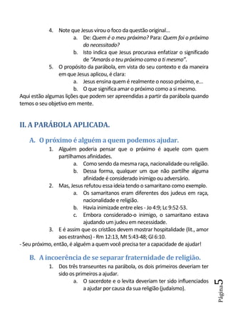 4. Note que Jesus virou o foco da questão original...
                       a. De: Quem é o meu próximo? Para: Quem foi o próximo
                           do necessitado?
                       b. Isto indica que Jesus procurava enfatizar o significado
                           de “Amarás o teu próximo como a ti mesmo”.
             5. O propósito da parábola, em vista do seu contexto e da maneira
                em que Jesus aplicou, é clara:
                       a. Jesus ensina quem é realmente o nosso próximo, e...
                       b. O que significa amar o próximo como a si mesmo.
Aqui estão algumas lições que podem ser apreendidas a partir da parábola quando
temos o seu objetivo em mente.


II. A PARÁBOLA APLICADA.
    A. O próximo é alguém a quem podemos ajudar.
            1. Alguém poderia pensar que o próximo é aquele com quem
                 partilhamos afinidades.
                        a. Como sendo da mesma raça, nacionalidade ou religião.
                        b. Dessa forma, qualquer um que não partilhe alguma
                            afinidade é considerado inimigo ou adversário.
            2. Mas, Jesus refutou essa ideia tendo o samaritano como exemplo.
                        a. Os samaritanos eram diferentes dos judeus em raça,
                            nacionalidade e religião.
                        b. Havia inimizade entre eles - Jo 4:9; Lc 9:52-53.
                        c. Embora considerado-o inimigo, o samaritano estava
                            ajudando um judeu em necessidade.
            3. E é assim que os cristãos devem mostrar hospitalidade (lit., amor
                 aos estranhos) - Rm 12:13, Mt 5:43-48; Gl 6:10.
- Seu próximo, então, é alguém a quem você precisa ter a capacidade de ajudar!

    B. A incoerência de se separar fraternidade de religião.
            1. Dos três transeuntes na parábola, os dois primeiros deveriam ter
               sido os primeiros a ajudar.
                     a. O sacerdote e o levita deveriam ter sido influenciados
                                                                                    5
                                                                                    Página




                          a ajudar por causa da sua religião (judaísmo).
 