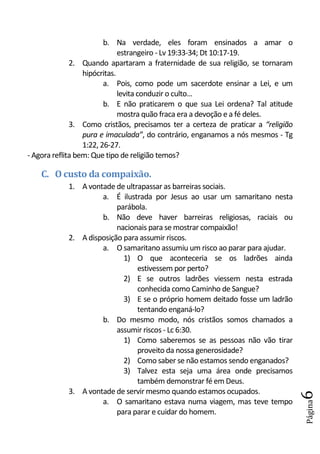b. Na verdade, eles foram ensinados a amar o
                              estrangeiro - Lv 19:33-34; Dt 10:17-19.
              2. Quando apartaram a fraternidade de sua religião, se tornaram
                  hipócritas.
                         a. Pois, como pode um sacerdote ensinar a Lei, e um
                              levita conduzir o culto...
                         b. E não praticarem o que sua Lei ordena? Tal atitude
                              mostra quão fraca era a devoção e a fé deles.
              3. Como cristãos, precisamos ter a certeza de praticar a “religião
                  pura e imaculada”, do contrário, enganamos a nós mesmos - Tg
                  1:22, 26-27.
- Agora reflita bem: Que tipo de religião temos?

    C. O custo da compaixão.
            1. A vontade de ultrapassar as barreiras sociais.
                     a. É ilustrada por Jesus ao usar um samaritano nesta
                          parábola.
                     b. Não deve haver barreiras religiosas, raciais ou
                          nacionais para se mostrar compaixão!
            2. A disposição para assumir riscos.
                     a. O samaritano assumiu um risco ao parar para ajudar.
                            1) O que aconteceria se os ladrões ainda
                                estivessem por perto?
                            2) E se outros ladrões viessem nesta estrada
                                conhecida como Caminho de Sangue?
                            3) E se o próprio homem deitado fosse um ladrão
                                tentando enganá-lo?
                     b. Do mesmo modo, nós cristãos somos chamados a
                          assumir riscos - Lc 6:30.
                            1) Como saberemos se as pessoas não vão tirar
                                proveito da nossa generosidade?
                            2) Como saber se não estamos sendo enganados?
                            3) Talvez esta seja uma área onde precisamos
                                também demonstrar fé em Deus.
            3. A vontade de servir mesmo quando estamos ocupados.
                                                                                   6




                     a. O samaritano estava numa viagem, mas teve tempo
                                                                                   Página




                          para parar e cuidar do homem.
 