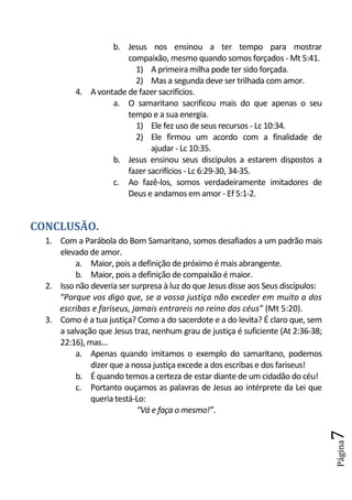 b. Jesus nos ensinou a ter tempo para mostrar
                       compaixão, mesmo quando somos forçados - Mt 5:41.
                         1) A primeira milha pode ter sido forçada.
                         2) Mas a segunda deve ser trilhada com amor.
          4. A vontade de fazer sacrifícios.
                   a. O samaritano sacrificou mais do que apenas o seu
                       tempo e a sua energia.
                         1) Ele fez uso de seus recursos - Lc 10:34.
                         2) Ele firmou um acordo com a finalidade de
                              ajudar - Lc 10:35.
                   b. Jesus ensinou seus discípulos a estarem dispostos a
                       fazer sacrifícios - Lc 6:29-30, 34-35.
                   c. Ao fazê-los, somos verdadeiramente imitadores de
                       Deus e andamos em amor - Ef 5:1-2.


CONCLUSÃO.
  1. Com a Parábola do Bom Samaritano, somos desafiados a um padrão mais
     elevado de amor.
          a. Maior, pois a definição de próximo é mais abrangente.
          b. Maior, pois a definição de compaixão é maior.
  2. Isso não deveria ser surpresa à luz do que Jesus disse aos Seus discípulos:
     “Porque vos digo que, se a vossa justiça não exceder em muito a dos
     escribas e fariseus, jamais entrareis no reino dos céus” (Mt 5:20).
  3. Como é a tua justiça? Como a do sacerdote e a do levita? É claro que, sem
     a salvação que Jesus traz, nenhum grau de justiça é suficiente (At 2:36-38;
     22:16), mas...
          a. Apenas quando imitamos o exemplo do samaritano, podemos
              dizer que a nossa justiça excede a dos escribas e dos fariseus!
          b. É quando temos a certeza de estar diante de um cidadão do céu!
          c. Portanto ouçamos as palavras de Jesus ao intérprete da Lei que
              queria testá-Lo:
                           “Vá e faça o mesmo!”.
                                                                                   7
                                                                                   Página
 