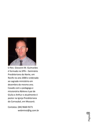 O Rev. Giovanni M. Guimarães
é formado no SPN – Seminário
Presbiteriano do Norte, em
Recife no ano 2000 e ordenado
ao sagrado ministério em
dezembro do mesmo ano.
Casado com a pedagoga e
missionária Abilene é pai de
Giulia e Arthur e atualmente é
pastor na Igreja Presbiteriana
do Carnaubal, em Mossoró.

Contatos: (84) 9660-9271
          webminst@ig.com.br
                                 8
                                 Página
 
