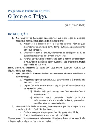 Pregando as Parábolas de Jesus. 
O Joio e o Trigo. 
(Mt 13:24-30,36-43) 
INTRODUÇÃO. 
1. Na Parábola do Semeador aprendemos que nem todas as pessoas reagem à mensagem do Reino da mesma forma: 
a. Algumas, de coração duro e ouvidos surdos, nem sequer permitem que a Palavra tenha tempo suficiente para germinar em seus corações. 
b. Outras recebem a Palavra, entretanto as perseguições ou os cuidados desta vida as tornam infrutíferas. 
c. Apenas aquelas que têm coração bom e nobre, que recebem a Palavra com paciência e perseverança, vão produzir os frutos esperados na sua vida. 
Sendo assim, os mistérios do Reino dos Céus serão recebidos apenas por alguns, e não por todos. 
2. Esta verdade foi ilustrada melhor quando Jesus ensinou a Parábola o Joio e o Trigo. 
a. Registrada apenas por Mateus, a parábola em si é encontrada em Mt 13:24-30. 
b. O propósito de Jesus é ensinar alguns princípios relacionados ao Reino dos Céus... 
1) Motivo pelo qual começa com “O Reino dos Céus é semelhante...” 
2) Portanto, Jesus pretende revelar princípios relacionados com a vontade de Deus, que seriam manifestados na pessoa do Filho. 
3. Como a Parábola do Semeador, esta é uma das poucas em que temos a explicação do próprio Senhor Jesus... 
a. Dada em resposta à pergunta dos discípulos - Mt 13:36. 
b. E a explicação é encontrada em Mt 13:37-43. 
Neste momento vamos nos concentrar na explicação de Jesus sobre a parábola e depois aplicar algumas das suas verdades...  