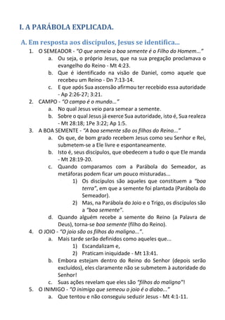 I. A PARÁBOLA EXPLICADA. 
A. Em resposta aos discípulos, Jesus se identifica... 
1. O SEMEADOR - “O que semeia a boa semente é o Filho do Homem...” 
a. Ou seja, o próprio Jesus, que na sua pregação proclamava o evangelho do Reino - Mt 4:23. 
b. Que é identificado na visão de Daniel, como aquele que recebeu um Reino - Dn 7:13-14. 
c. E que após Sua ascensão afirmou ter recebido essa autoridade - Ap 2:26-27; 3:21. 
2. CAMPO - “O campo é o mundo...” 
a. No qual Jesus veio para semear a semente. 
b. Sobre o qual Jesus já exerce Sua autoridade, isto é, Sua realeza - Mt 28:18; 1Pe 3:22; Ap 1:5. 
3. A BOA SEMENTE - “A boa semente são os filhos do Reino...” 
a. Os que, de bom grado recebem Jesus como seu Senhor e Rei, submetem-se a Ele livre e espontaneamente. 
b. Isto é, seus discípulos, que obedecem a tudo o que Ele manda - Mt 28:19-20. 
c. Quando comparamos com a Parábola do Semeador, as metáforas podem ficar um pouco misturadas... 
1) Os discípulos são aqueles que constituem a “boa terra”, em que a semente foi plantada (Parábola do Semeador). 
2) Mas, na Parábola do Joio e o Trigo, os discípulos são a “boa semente”. 
d. Quando alguém recebe a semente do Reino (a Palavra de Deus), torna-se boa semente (filho do Reino). 
4. O JOIO - “O joio são os filhos do maligno...”. 
a. Mais tarde serão definidos como aqueles que... 
1) Escandalizam e, 
2) Praticam iniquidade - Mt 13:41. 
b. Embora estejam dentro do Reino do Senhor (depois serão excluídos), eles claramente não se submetem à autoridade do Senhor! 
c. Suas ações revelam que eles são “filhos do maligno”! 
5. O INIMIGO - “O inimigo que semeou o joio é o diabo...” 
a. Que tentou e não conseguiu seduzir Jesus - Mt 4:1-11.  