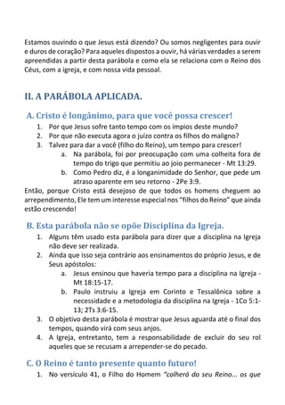Estamos ouvindo o que Jesus está dizendo? Ou somos negligentes para ouvir e duros de coração? Para aqueles dispostos a ouvir, há várias verdades a serem apreendidas a partir desta parábola e como ela se relaciona com o Reino dos Céus, com a igreja, e com nossa vida pessoal. 
II. A PARÁBOLA APLICADA. 
A. Cristo é longânimo, para que você possa crescer! 
1. Por que Jesus sofre tanto tempo com os ímpios deste mundo? 
2. Por que não executa agora o juízo contra os filhos do maligno? 
3. Talvez para dar a você (filho do Reino), um tempo para crescer! 
a. Na parábola, foi por preocupação com uma colheita fora de tempo do trigo que permitiu ao joio permanecer - Mt 13:29. 
b. Como Pedro diz, é a longanimidade do Senhor, que pede um atraso aparente em seu retorno - 2Pe 3:9. 
Então, porque Cristo está desejoso de que todos os homens cheguem ao arrependimento, Ele tem um interesse especial nos “filhos do Reino” que ainda estão crescendo! 
B. Esta parábola não se opõe Disciplina da Igreja. 
1. Alguns têm usado esta parábola para dizer que a disciplina na Igreja não deve ser realizada. 
2. Ainda que isso seja contrário aos ensinamentos do próprio Jesus, e de Seus apóstolos: 
a. Jesus ensinou que haveria tempo para a disciplina na Igreja - Mt 18:15-17. 
b. Paulo instruiu a Igreja em Corinto e Tessalônica sobre a necessidade e a metodologia da disciplina na Igreja - 1Co 5:1- 13; 2Ts 3:6-15. 
3. O objetivo desta parábola é mostrar que Jesus aguarda até o final dos tempos, quando virá com seus anjos. 
4. A Igreja, entretanto, tem a responsabilidade de excluir do seu rol aqueles que se recusam a arrepender-se do pecado. 
C. O Reino é tanto presente quanto futuro! 
1. No versículo 41, o Filho do Homem “colherá do seu Reino... os que  