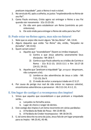 praticam iniquidade”, pois o Reino é real e visível. 
2. No versículo 43, após a colheita, os justos “resplandecerão no Reino de seu Pai”. 
3. Como Paulo ensinava, Cristo agora vai entregar o Reino a seu Pai quando vier novamente - 1Co 15:23-26. 
a. Ele não vem para estabelecer um Reino (contrário ao pré- milenismo). 
b. Ele está vindo para entregar o Reino de volta para Seu Pai! 
D. Pode estar no Reino agora, mas não no futuro! 
1. Note que os anjos irão reunir alguns “do Seu Reino” - Mt. 13:41. 
2. Alguns daqueles que estão “no Reino” são, então, “lançados na fornalha” - Mt 13:42. 
3. Quem seriam estes? 
a. Aqueles que “escandalizam” (fazem os irmãos tropeçar). 
1) Contra o que Jesus advertiu severamente Seus discípulos - Mt 18:6-7. 
2) Contra o que Paulo advertiu os cristãos de Corinto e Roma - 1Co 8:11-13; 10:31-11:1 e Rm 16:17-18 (14:13, 19-21). 
b. Aqueles que “praticam a iniquidade” (gr.  - desprezam, não cumprem a lei). 
1) Lembre-se das advertências de Jesus e João - Mt 7:21-23; 2Jo 9. 
2) O modo de evitar a anarquia é dado em Cl 3:17. 
4. Por causa do perigo mui real de não entrar no repouso celestial, encontramos advertências a perseverar - Hb 3:11-14, 4:1-2, 11. 
E. Um lugar de castigo é a recompensa dos ímpios! 
1. Vimos que aqueles que escandalizam e que praticam a iniquidade serão... 
a. Lançados na fornalha acesa. 
b. Lugar de choro e ranger de dentes. 
2. Este castigo dos ímpios é um tema recorrente em várias parábolas: 
a. A Parábola da Rede de Pesca - Mt 13:49-50. 
b. A Parábola do Credor Incompassivo - Mt 18:34-35. 
3. E, tal como descrito na cena do juízo, Jesus fala de um lugar preparado para os ímpios - Mt 25:41, 45-46.  