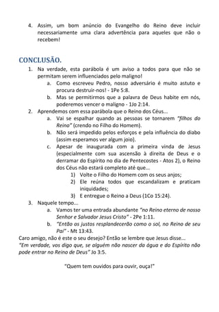 4. Assim, um bom anúncio do Evangelho do Reino deve incluir necessariamente uma clara advertência para aqueles que não o recebem! 
CONCLUSÃO. 
1. Na verdade, esta parábola é um aviso a todos para que não se permitam serem influenciados pelo maligno! 
a. Como escreveu Pedro, nosso adversário é muito astuto e procura destruir-nos! - 1Pe 5:8. 
b. Mas se permitirmos que a palavra de Deus habite em nós, poderemos vencer o maligno - 1Jo 2:14. 
2. Aprendemos com essa parábola que o Reino dos Céus... 
a. Vai se espalhar quando as pessoas se tornarem “filhos do Reino” (crendo no Filho do Homem). 
b. Não será impedido pelos esforços e pela influência do diabo (assim esperamos ver algum joio). 
c. Apesar de inaugurada com a primeira vinda de Jesus (especialmente com sua ascensão à direita de Deus e o derramar do Espírito no dia de Pentecostes - Atos 2), o Reino dos Céus não estará completo até que... 
1) Volte o Filho do Homem com os seus anjos; 
2) Ele reúna todos que escandalizam e praticam iniquidades; 
3) E entregue o Reino a Deus (1Co 15:24). 
3. Naquele tempo... 
a. Vamos ter uma entrada abundante “no Reino eterno de nosso Senhor e Salvador Jesus Cristo” - 2Pe 1:11. 
b. “Então os justos resplandecerão como o sol, no Reino de seu Pai” - Mt 13:43. 
Caro amigo, não é este o seu desejo? Então se lembre que Jesus disse... 
“Em verdade, vos digo que, se alguém não nascer da água e do Espírito não pode entrar no Reino de Deus” Jo 3:5. 
“Quem tem ouvidos para ouvir, ouça!” 