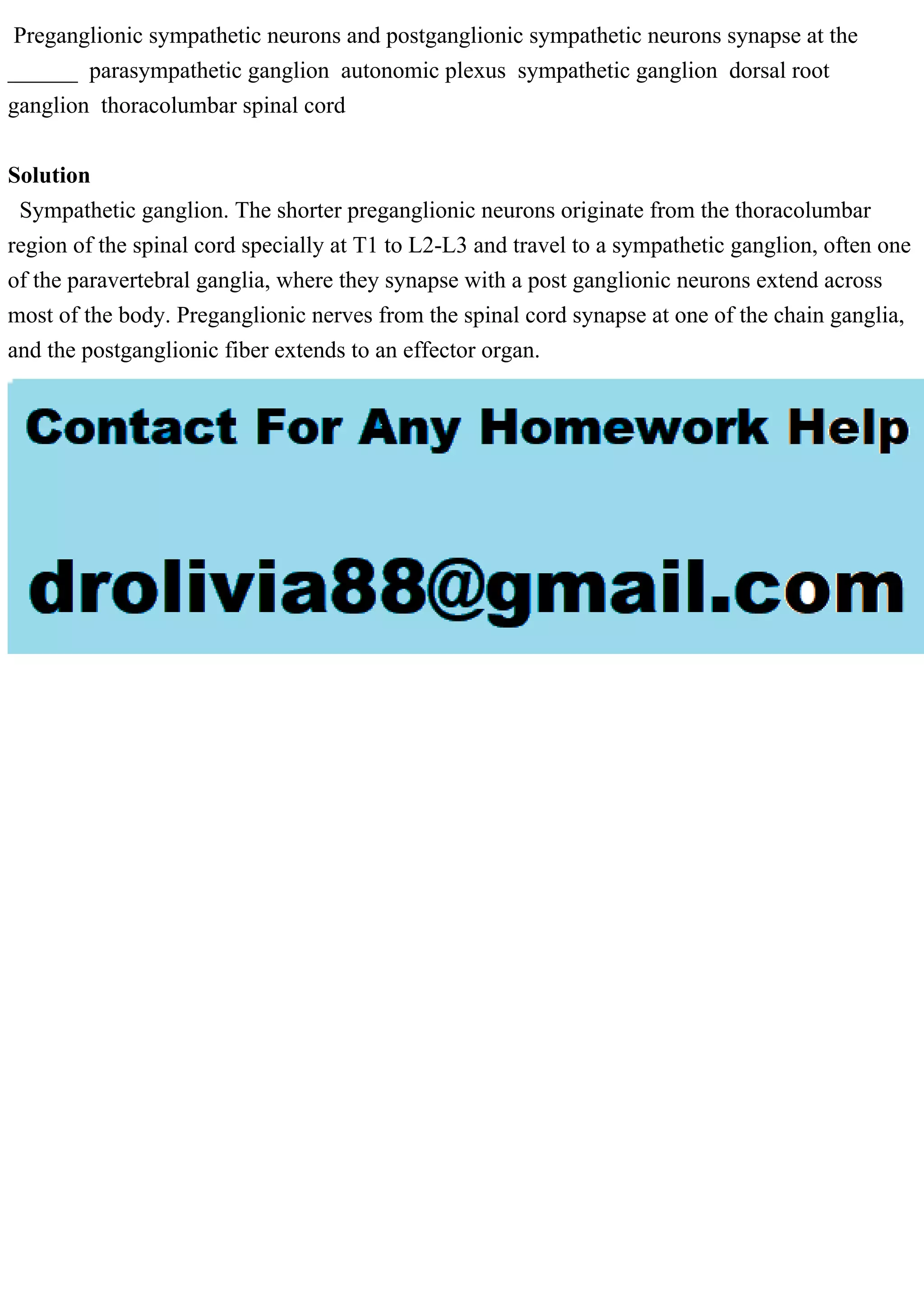 Preganglionic sympathetic neurons and postganglionic sympathetic neurons synapse at the
______ parasympathetic ganglion autonomic plexus sympathetic ganglion dorsal root
ganglion thoracolumbar spinal cord
Solution
Sympathetic ganglion. The shorter preganglionic neurons originate from the thoracolumbar
region of the spinal cord specially at T1 to L2-L3 and travel to a sympathetic ganglion, often one
of the paravertebral ganglia, where they synapse with a post ganglionic neurons extend across
most of the body. Preganglionic nerves from the spinal cord synapse at one of the chain ganglia,
and the postganglionic fiber extends to an effector organ.