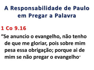A Responsabilidade de Paulo
em Pregar a Palavra
1 Co 9.16
“Se anuncio o evangelho, não tenho
de que me gloriar, pois sobre mim
pesa essa obrigação; porque ai de
mim se não pregar o evangelho”
 