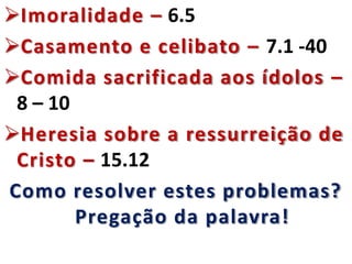 Imoralidade – 6.5
Casamento e celibato – 7.1 -40
Comida sacrificada aos ídolos –
8 – 10
Heresia sobre a ressurreição de
Cristo – 15.12
Como resolver estes problemas?
Pregação da palavra!
 