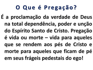 O Que é Pregação?
É a proclamação da verdade de Deus
na total dependência, poder e unção
do Espírito Santo de Cristo. Pregação
é vida ou morte – vida para aqueles
que se rendem aos pés de Cristo e
morte para aqueles que ficam de pé
em seus frágeis pedestais do ego!
 