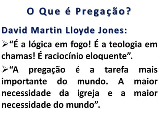 O Que é Pregação?
David Martin Lloyde Jones:
“É a lógica em fogo! É a teologia em
chamas! É raciocínio eloquente”.
“A pregação é a tarefa mais
importante do mundo. A maior
necessidade da igreja e a maior
necessidade do mundo”.
 