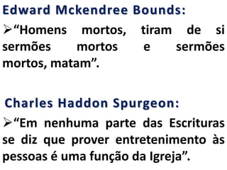 Edward Mckendree Bounds:
“Homens mortos, tiram de si
sermões mortos e sermões
mortos, matam”.
Charles Haddon Spurgeon:
“Em nenhuma parte das Escrituras
se diz que prover entretenimento às
pessoas é uma função da Igreja”.
 