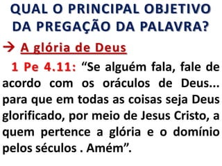 QUAL O PRINCIPAL OBJETIVO
DA PREGAÇÃO DA PALAVRA?
 A glória de Deus
1 Pe 4.11: “Se alguém fala, fale de
acordo com os oráculos de Deus...
para que em todas as coisas seja Deus
glorificado, por meio de Jesus Cristo, a
quem pertence a glória e o domínio
pelos séculos . Amém”.
 