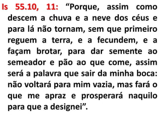 Is 55.10, 11: “Porque, assim como
descem a chuva e a neve dos céus e
para lá não tornam, sem que primeiro
reguem a terra, e a fecundem, e a
façam brotar, para dar semente ao
semeador e pão ao que come, assim
será a palavra que sair da minha boca:
não voltará para mim vazia, mas fará o
que me apraz e prosperará naquilo
para que a designei”.
 