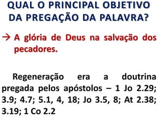 QUAL O PRINCIPAL OBJETIVO
DA PREGAÇÃO DA PALAVRA?
 A glória de Deus na salvação dos
pecadores.
Regeneração era a doutrina
pregada pelos apóstolos – 1 Jo 2.29;
3.9; 4.7; 5.1, 4, 18; Jo 3.5, 8; At 2.38;
3.19; 1 Co 2.2
 