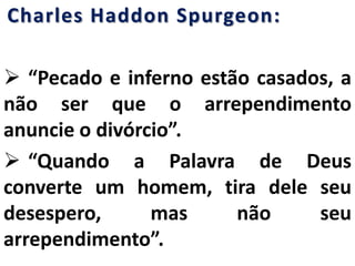 Charles Haddon Spurgeon:
 “Pecado e inferno estão casados, a
não ser que o arrependimento
anuncie o divórcio”.
 “Quando a Palavra de Deus
converte um homem, tira dele seu
desespero, mas não seu
arrependimento”.
 