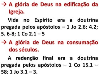  A glória de Deus na edificação da
Igreja.
Vida no Espírito era a doutrina
pregada pelos apóstolos – 1 Jo 2.6; 4.2;
5. 6-8; 1 Co 2.1 – 5
 A glória de Deus na consumação
dos séculos.
A redenção final era a doutrina
pregada pelos apóstolos – 1 Co 15.1 –
58; 1 Jo 3.1 – 3.
 