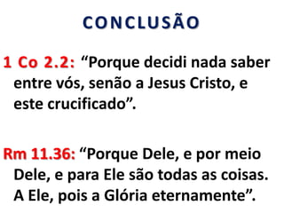 CONCLUSÃO
1 Co 2.2: “Porque decidi nada saber
entre vós, senão a Jesus Cristo, e
este crucificado”.
Rm 11.36: “Porque Dele, e por meio
Dele, e para Ele são todas as coisas.
A Ele, pois a Glória eternamente”.
 