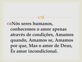 
Nós seres humanos,
conhecemos o amor apenas
através de condições, Amamos
quando, Amamos se, Amamos
por que, Mas o amor de Deus,
És amor incondicional.
 