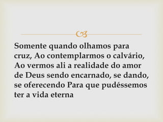 
Somente quando olhamos para
cruz, Ao contemplarmos o calvário,
Ao vermos ali a realidade do amor
de Deus sendo encarnado, se dando,
se oferecendo Para que pudéssemos
ter a vida eterna
 