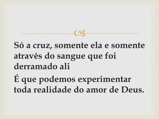 
Só a cruz, somente ela e somente
através do sangue que foi
derramado ali
É que podemos experimentar
toda realidade do amor de Deus.
 