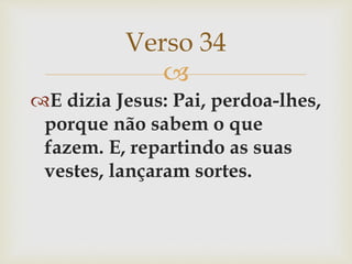 
E dizia Jesus: Pai, perdoa-lhes,
porque não sabem o que
fazem. E, repartindo as suas
vestes, lançaram sortes.
Verso 34
 