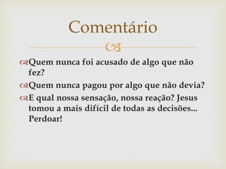 
Quem nunca foi acusado de algo que não
fez?
Quem nunca pagou por algo que não devia?
E qual nossa sensação, nossa reação? Jesus
tomou a mais difícil de todas as decisões...
Perdoar!
Comentário
 