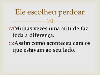 
Muitas vezes uma atitude faz
toda a diferença.
Assim como aconteceu com os
que estavam ao seu lado.
Ele escolheu perdoar
 