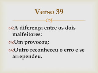 
A diferença entre os dois
malfeitores:
Um provocou;
Outro reconheceu o erro e se
arrependeu.
Verso 39
 