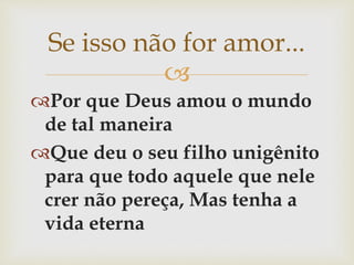 
Por que Deus amou o mundo
de tal maneira
Que deu o seu filho unigênito
para que todo aquele que nele
crer não pereça, Mas tenha a
vida eterna
Se isso não for amor...
 