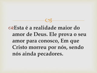 
Esta é a realidade maior do
amor de Deus. Ele prova o seu
amor para conosco, Em que
Cristo morreu por nós, sendo
nós ainda pecadores.
 