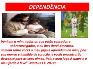 DEPENDÊNCIAVenham a mim, todos os que estão cansados e  	sobrecarregados, e eu lhes darei descanso.Tomem sobre vocês o meu jugo e aprendam de mim, pois sou manso e humilde de coração, e vocês encontrarão descanso para as suas almas. Pois o meu jugo é suave e o meu fardo é leve". Mateus 11: 28-30