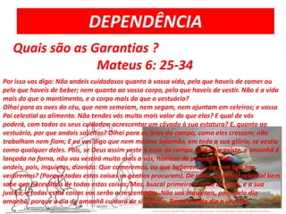 DEPENDÊNCIAQuais são as Garantias ?                          Mateus 6: 25-34Por isso vos digo: Não andeis cuidadosos quanto à vossa vida, pelo que haveis de comer ou pelo que haveis de beber; nem quanto ao vosso corpo, pelo que haveis de vestir. Não é a vida mais do que o mantimento, e o corpo mais do que o vestuário?Olhai para as aves do céu, que nem semeiam, nem segam, nem ajuntam em celeiros; e vosso Pai celestial as alimenta. Não tendes vós muito mais valor do que elas? E qual de vós poderá, com todos os seus cuidados, acrescentar um côvado à sua estatura? E, quanto ao vestuário, por que andais solícitos? Olhai para os lírios do campo, como eles crescem; não trabalham nem fiam; E eu vos digo que nem mesmo Salomão, em toda a sua glória, se vestiu como qualquer deles. Pois, se Deus assim veste a erva do campo, que hoje existe, e amanhã é lançada no forno, não vos vestirá muito mais a vós, homens de pouca fé? Não andeis, pois, inquietos, dizendo: Que comeremos, ou que beberemos, ou com que nos vestiremos? (Porque todas estas coisas os gentios procuram). De certo vosso Pai celestial bem sabe que necessitais de todas estas coisas; Mas, buscai primeiro o reino de Deus, e a sua justiça, e todas estas coisas vos serão acrescentadas. Não vos inquieteis, pois, pelo dia amanhã, porque o dia de amanhã cuidará de si mesmo. Basta a cada dia o seu mal.