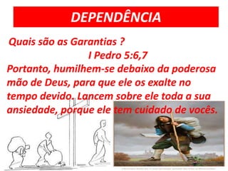 DEPENDÊNCIAQuais são as Garantias?I Pedro 5:6,7Portanto, humilhem-se debaixo da poderosa mão de Deus, para que ele os exalte no tempo devido. Lancem sobre ele toda a sua ansiedade, porque ele tem cuidado de vocês.