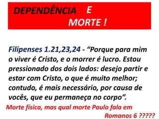         E 	MORTE !DEPENDÊNCIAFilipenses 1.21,23,24 - “Porque para mim o viver é Cristo, e o morrer é lucro. Estou pressionado dos dois lados: desejo partir e estar com Cristo, o que é muito melhor;contudo, é mais necessário, por causa de vocês, que eu permaneça no corpo”.Morte física, mas qual morte Paulo fala em 							  Romanos 6 ?????