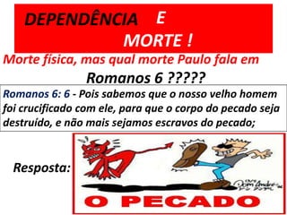         E 	MORTE !DEPENDÊNCIAMorte física, mas qual morte Paulo fala em 		Romanos 6 ?????Romanos 6: 6 - Pois sabemos que o nosso velho homem foi crucificado com ele, para que o corpo do pecado seja destruído, e não mais sejamos escravos do pecado;Resposta: