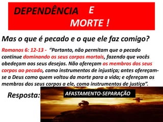         E 	MORTE !DEPENDÊNCIAMas o que é pecado e o que ele faz comigo?Romanos 6: 12-13 -  “Portanto, não permitam que o pecado continue dominando os seus corpos mortais, fazendo que vocês obedeçam aos seus desejos. Não ofereçam os membros dos seus corpos ao pecado, como instrumentos de injustiça; antes ofereçam-se a Deus como quem voltou da morte para a vida; e ofereçam os membros dos seus corpos a ele, como instrumentos de justiça”.Resposta:AFASTAMENTO-SEPARAÇÃO