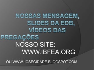          Nossas mensagem,                 slides da edb,                 vídeos das pregações        NOSSO SITE:   			 		WWW.IBFEA.ORG OU WWW.JOSECIDADE.BLOGSPOT.COM 