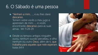 6. O Sábado é uma pessoa
 "Venham a mim, ..., e eu lhes darei
descanso.
Tomem sobre vocês o meu jugo e
aprendam de mim, ..., e vocês
encontrarão descanso para as suas
almas. Mt 11:28-29
 Desde os tempos antigos ninguém
ouviu, nenhum ouvido percebeu, e olho
nenhum viu outro Deus, além de ti, que
trabalha para aqueles que nele esperam.
Isaías 64:4
 