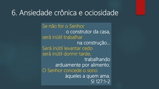 6. Ansiedade crônica e ociosidade
Se não for o Senhor
o construtor da casa,
será inútil trabalhar
na construção...
Será inútil levantar cedo
será inútil dormir tarde,
trabalhando
arduamente por alimento.
O Senhor concede o sono
àqueles a quem ama.
Sl 127:1-2
 