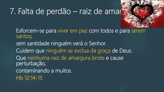7. Falta de perdão – raiz de amargura
Esforcem-se para viver em paz com todos e para serem
santos;
sem santidade ninguém verá o Senhor.
Cuidem que ninguém se exclua da graça de Deus.
Que nenhuma raiz de amargura brote e cause
perturbação,
contaminando a muitos.
Hb 12:14-15
 