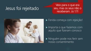 Jesus foi rejeitado
 Ferida começa com rejeição!
 Importa o que fazemos com
aquilo que fizeram conosco
 Ninguém pode nos ferir sem
nosso consentimento
Veio para o que era
seu, mas os seus não o
receberam. Jo 1:11
 