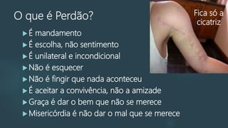 O que é Perdão?
 É mandamento
 É escolha, não sentimento
 É unilateral e incondicional
 Não é esquecer
 Não é fingir que nada aconteceu
 É aceitar a convivência, não a amizade
 Graça é dar o bem que não se merece
 Misericórdia é não dar o mal que se merece
Fica só a
cicatriz
 
