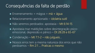 Consequências da falta de perdão
 Envenenamento = mágoa = má + água
 Relacionamento aprisionado – idolatria sutil
 Não seremos perdoados: apostasia – Mt 6:14-15
 Apostasia traz maldições sobre desintegração psico-
emocional, depressão e pânico – Dt 28:28 e 65-67
 Condenação – Mt 7:1-2 – não julgueis...
 Nossos erros tem a mesma natureza dos erros que não
perdoamos – Rm 2:1 ... Praticas o mesmo
 