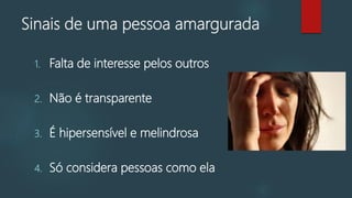 Sinais de uma pessoa amargurada
1. Falta de interesse pelos outros
2. Não é transparente
3. É hipersensível e melindrosa
4. Só considera pessoas como ela
 