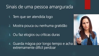 Sinais de uma pessoa amargurada
1. Tem que ser atendida logo
2. Mostra pouca ou nenhuma gratidão
3. Ou faz elogios ou críticas duras
4. Guarda mágoa por longo tempo e acha
extremamente difícil perdoar
 