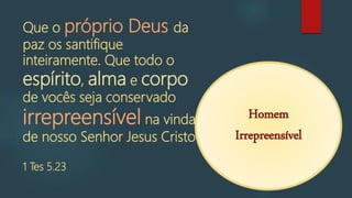 C
Corpo
Alma
Espírito
Que o próprio Deus da
paz os santifique
inteiramente. Que todo o
espírito, alma e corpo
de vocês seja conservado
irrepreensível na vinda
de nosso Senhor Jesus Cristo.
1 Tes 5.23
Homem
Irrepreensível
 