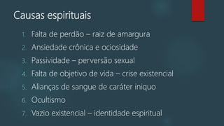Causas espirituais
1. Falta de perdão – raiz de amargura
2. Ansiedade crônica e ociosidade
3. Passividade – perversão sexual
4. Falta de objetivo de vida – crise existencial
5. Alianças de sangue de caráter iniquo
6. Ocultismo
7. Vazio existencial – identidade espiritual
 