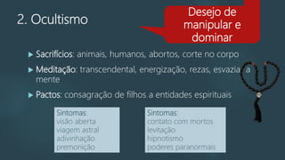 2. Ocultismo
 Sacrifícios: animais, humanos, abortos, corte no corpo
 Meditação: transcendental, energização, rezas, esvaziar a
mente
 Pactos: consagração de filhos a entidades espirituais
Desejo de
manipular e
dominar
Sintomas:
visão aberta
viagem astral
adivinhação
premonição
Sintomas:
contato com mortos
levitação
hipnotismo
poderes paranormais
 